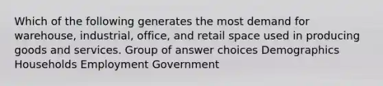 Which of the following generates the most demand for warehouse, industrial, office, and retail space used in producing goods and services. Group of answer choices Demographics Households Employment Government