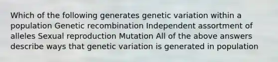 Which of the following generates genetic variation within a population Genetic recombination Independent assortment of alleles Sexual reproduction Mutation All of the above answers describe ways that genetic variation is generated in population