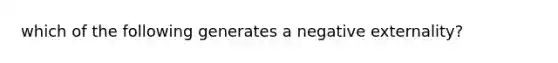 which of the following generates a negative externality?