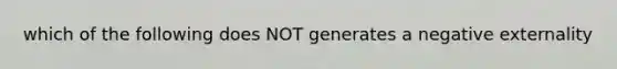 which of the following does NOT generates a negative externality