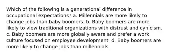 Which of the following is a generational difference in occupational expectations? a. Millennials are more likely to change jobs than baby boomers. b. Baby boomers are more likely to view traditional organizations with distrust and cynicism. c. Baby boomers are more globally aware and prefer a work culture focused on employee development. d. Baby boomers are more likely to change jobs than millennials.