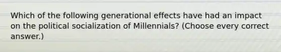 Which of the following generational effects have had an impact on the political socialization of Millennials? (Choose every correct answer.)