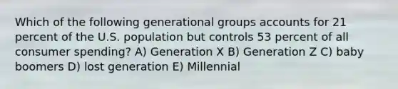 Which of the following generational groups accounts for 21 percent of the U.S. population but controls 53 percent of all consumer spending? A) Generation X B) Generation Z C) baby boomers D) lost generation E) Millennial