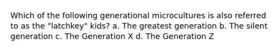 Which of the following generational microcultures is also referred to as the "latchkey" kids? a. The greatest generation b. The silent generation c. The Generation X d. The Generation Z