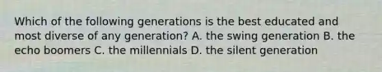 Which of the following generations is the best educated and most diverse of any generation? A. the swing generation B. the echo boomers C. the millennials D. the silent generation