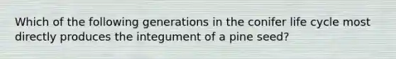 Which of the following generations in the conifer life cycle most directly produces the integument of a pine seed?