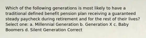 Which of the following generations is most likely to have a traditional defined benefit pension plan receiving a guaranteed steady paycheck during retirement and for the rest of their lives? Select one: a. Millennial Generation b. Generation X c. Baby Boomers d. Silent Generation Correct