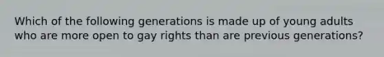 Which of the following generations is made up of young adults who are more open to gay rights than are previous generations?