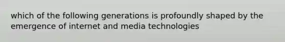 which of the following generations is profoundly shaped by the emergence of internet and media technologies