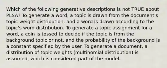 Which of the following generative descriptions is not TRUE about PLSA? To generate a word, a topic is drawn from the document's topic weight distribution, and a word is drawn according to the topic's word distribution. To generate a topic assignment for a word, a coin is tossed to decide if the topic is from the background topic or not, and the probability of the background is a constant specified by the user. To generate a document, a distribution of topic weights (multinomial distribution) is assumed, which is considered part of the model.