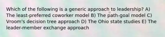 Which of the following is a generic approach to leadership? A) The least-preferred coworker model B) The path-goal model C) Vroom's decision tree approach D) The Ohio state studies E) The leader-member exchange approach