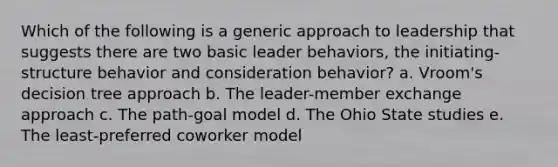 Which of the following is a generic approach to leadership that suggests there are two basic leader behaviors, the initiating-structure behavior and consideration behavior? a. Vroom's decision tree approach b. The leader-member exchange approach c. The path-goal model d. The Ohio State studies e. The least-preferred coworker model