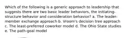 Which of the following is a generic approach to leadership that suggests there are two basic leader behaviors, the initiating-structure behavior and consideration behavior? a. The leader-member exchange approach b. Vroom's decision tree approach c. The least-preferred coworker model d. The Ohio State studies e. The path-goal model