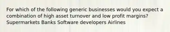 For which of the following generic businesses would you expect a combination of high asset turnover and low profit margins? Supermarkets Banks Software developers Airlines