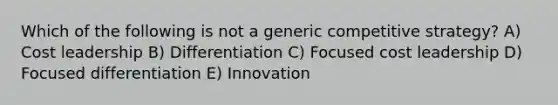 Which of the following is not a generic competitive strategy? A) Cost leadership B) Differentiation C) Focused cost leadership D) Focused differentiation E) Innovation