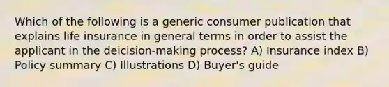 Which of the following is a generic consumer publication that explains life insurance in general terms in order to assist the applicant in the deicision-making process? A) Insurance index B) Policy summary C) Illustrations D) Buyer's guide