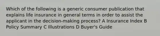 Which of the following is a generic consumer publication that explains life insurance in general terms in order to assist the applicant in the decision-making process? A Insurance Index B Policy Summary C Illustrations D Buyer's Guide