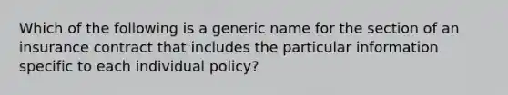 Which of the following is a generic name for the section of an insurance contract that includes the particular information specific to each individual policy?