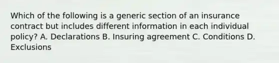 Which of the following is a generic section of an insurance contract but includes different information in each individual policy? A. Declarations B. Insuring agreement C. Conditions D. Exclusions