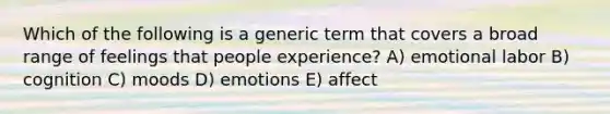 Which of the following is a generic term that covers a broad range of feelings that people experience? A) emotional labor B) cognition C) moods D) emotions E) affect