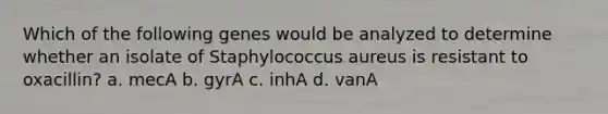 Which of the following genes would be analyzed to determine whether an isolate of Staphylococcus aureus is resistant to oxacillin? a. mecA b. gyrA c. inhA d. vanA