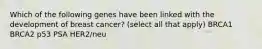 Which of the following genes have been linked with the development of breast cancer? (select all that apply) BRCA1 BRCA2 p53 PSA HER2/neu