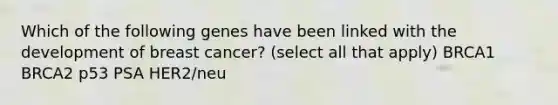 Which of the following genes have been linked with the development of breast cancer? (select all that apply) BRCA1 BRCA2 p53 PSA HER2/neu