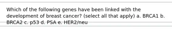 Which of the following genes have been linked with the development of breast cancer? (select all that apply) a. BRCA1 b. BRCA2 c. p53 d. PSA e. HER2/neu