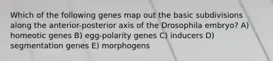 Which of the following genes map out the basic subdivisions along the anterior-posterior axis of the Drosophila embryo? A) homeotic genes B) egg-polarity genes C) inducers D) segmentation genes E) morphogens