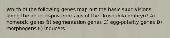 Which of the following genes map out the basic subdivisions along the anterior-posterior axis of the Drosophila embryo? A) homeotic genes B) segmentation genes C) egg-polarity genes D) morphogens E) inducers