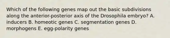 Which of the following genes map out the basic subdivisions along the anterior-posterior axis of the Drosophila embryo? A. inducers B. homeotic genes C. segmentation genes D. morphogens E. egg-polarity genes