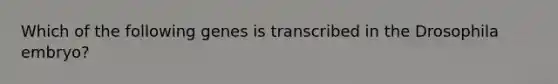 Which of the following genes is transcribed in the Drosophila embryo?