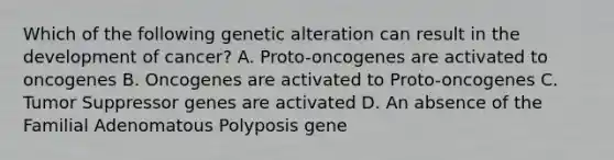 Which of the following genetic alteration can result in the development of cancer? A. Proto-oncogenes are activated to oncogenes B. Oncogenes are activated to Proto-oncogenes C. Tumor Suppressor genes are activated D. An absence of the Familial Adenomatous Polyposis gene