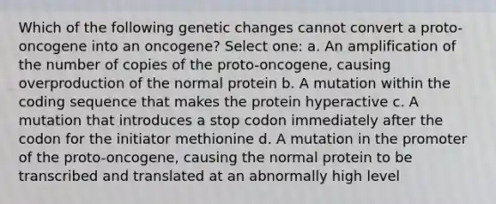 Which of the following genetic changes cannot convert a proto-oncogene into an oncogene? Select one: a. An amplification of the number of copies of the proto-oncogene, causing overproduction of the normal protein b. A mutation within the coding sequence that makes the protein hyperactive c. A mutation that introduces a stop codon immediately after the codon for the initiator methionine d. A mutation in the promoter of the proto-oncogene, causing the normal protein to be transcribed and translated at an abnormally high level