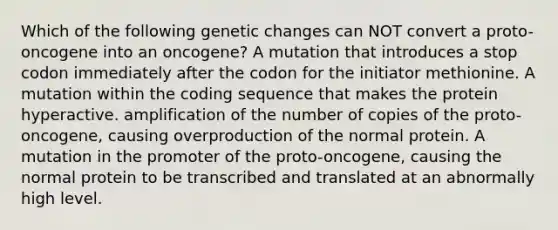 Which of the following genetic changes can NOT convert a proto-oncogene into an oncogene? A mutation that introduces a stop codon immediately after the codon for the initiator methionine. A mutation within the coding sequence that makes the protein hyperactive. amplification of the number of copies of the proto-oncogene, causing overproduction of the normal protein. A mutation in the promoter of the proto-oncogene, causing the normal protein to be transcribed and translated at an abnormally high level.