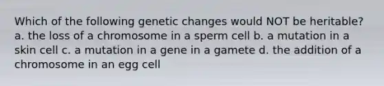 Which of the following genetic changes would NOT be heritable? a. the loss of a chromosome in a sperm cell b. a mutation in a skin cell c. a mutation in a gene in a gamete d. the addition of a chromosome in an egg cell