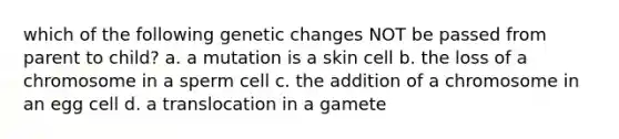 which of the following genetic changes NOT be passed from parent to child? a. a mutation is a skin cell b. the loss of a chromosome in a sperm cell c. the addition of a chromosome in an egg cell d. a translocation in a gamete