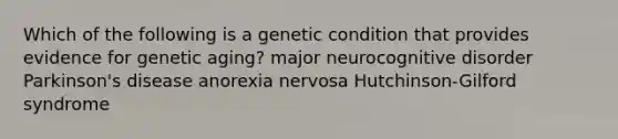 Which of the following is a genetic condition that provides evidence for genetic aging? major neurocognitive disorder Parkinson's disease anorexia nervosa Hutchinson-Gilford syndrome