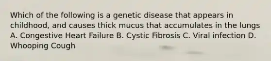 Which of the following is a genetic disease that appears in childhood, and causes thick mucus that accumulates in the lungs A. Congestive Heart Failure B. Cystic Fibrosis C. Viral infection D. Whooping Cough