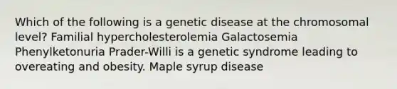 Which of the following is a genetic disease at the chromosomal level? Familial hypercholesterolemia Galactosemia Phenylketonuria Prader-Willi is a genetic syndrome leading to overeating and obesity. Maple syrup disease