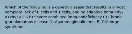 Which of the following is a genetic disease that results in almost complete lack of B cells and T cells, and no adaptive immunity? A) HIV/ AIDS B) Severe combined immunodeficiency C) Chronic granulomatous disease D) Agammaglobulinemia E) DiGeorge syndrome