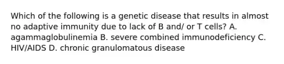 Which of the following is a genetic disease that results in almost no adaptive immunity due to lack of B and/ or T cells? A. agammaglobulinemia B. severe combined immunodeficiency C. HIV/AIDS D. chronic granulomatous disease