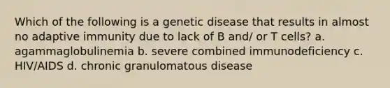 Which of the following is a genetic disease that results in almost no adaptive immunity due to lack of B and/ or T cells? a. agammaglobulinemia b. severe combined immunodeficiency c. HIV/AIDS d. chronic granulomatous disease