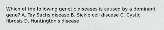 Which of the following genetic diseases is caused by a dominant gene? A. Tay Sachs disease B. Sickle cell disease C. Cystic fibrosis D. Huntington's disease