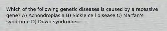 Which of the following genetic diseases is caused by a recessive gene? A) Achondroplasia B) Sickle cell disease C) Marfan's syndrome D) Down syndrome