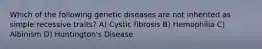 Which of the following genetic diseases are not inherited as simple recessive traits? A) Cystic fibrosis B) Hemophilia C) Albinism D) Huntington's Disease