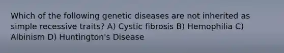 Which of the following genetic diseases are not inherited as simple recessive traits? A) Cystic fibrosis B) Hemophilia C) Albinism D) Huntington's Disease