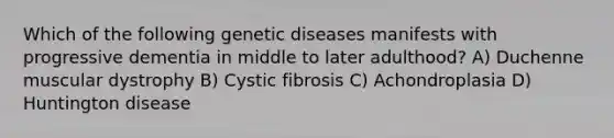 Which of the following genetic diseases manifests with progressive dementia in middle to later adulthood? A) Duchenne muscular dystrophy B) Cystic fibrosis C) Achondroplasia D) Huntington disease