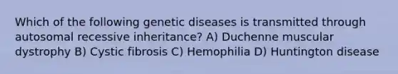 Which of the following genetic diseases is transmitted through autosomal recessive inheritance? A) Duchenne muscular dystrophy B) Cystic fibrosis C) Hemophilia D) Huntington disease