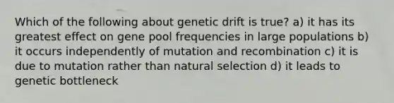 Which of the following about genetic drift is true? a) it has its greatest effect on gene pool frequencies in large populations b) it occurs independently of mutation and recombination c) it is due to mutation rather than natural selection d) it leads to genetic bottleneck